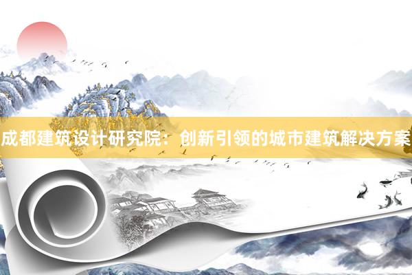 成都建筑设计研究院：创新引领的城市建筑解决方案