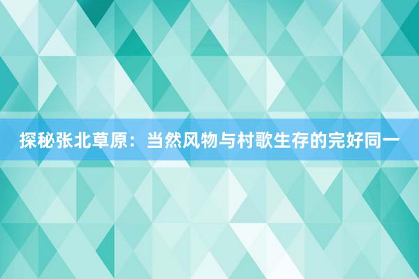 探秘张北草原：当然风物与村歌生存的完好同一